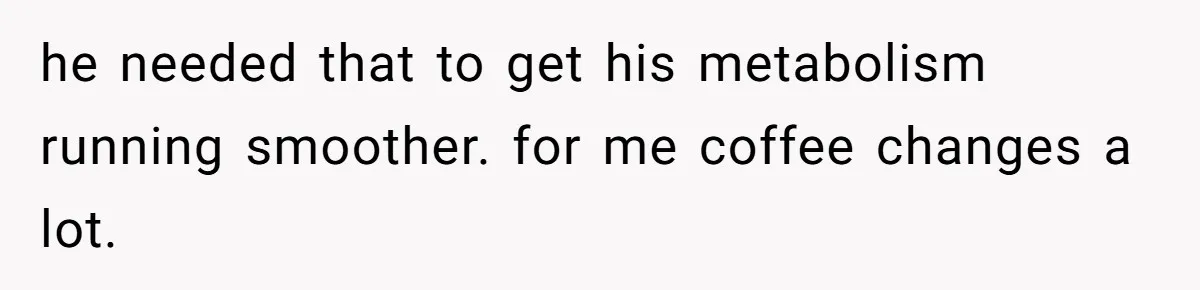 he needed that to get his metabolism running smoother. for me coffee changes a lot.