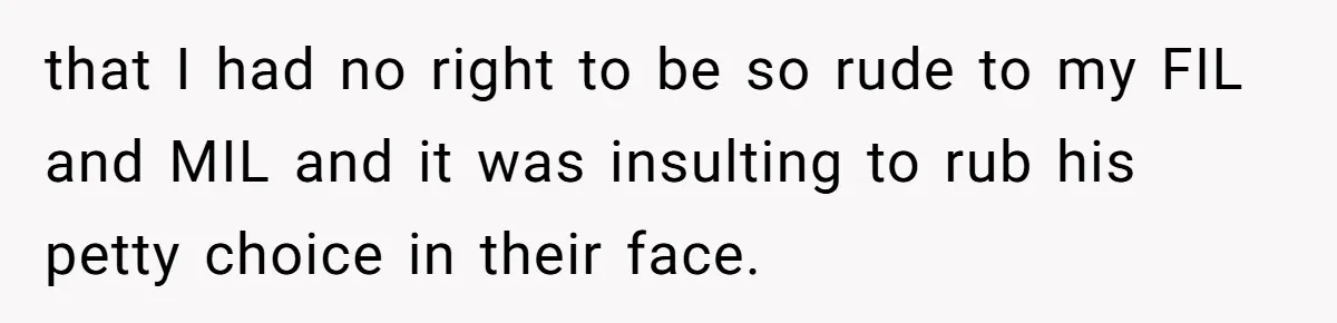 that I had no right to be so rude to my FIL and MIL and it was insulting to rub his petty choice in their face.