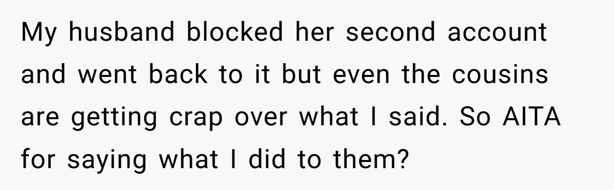 My husband blocked her second account and went back to it but even the cousins are getting crap over what I said. So AITA for saying what I did to...