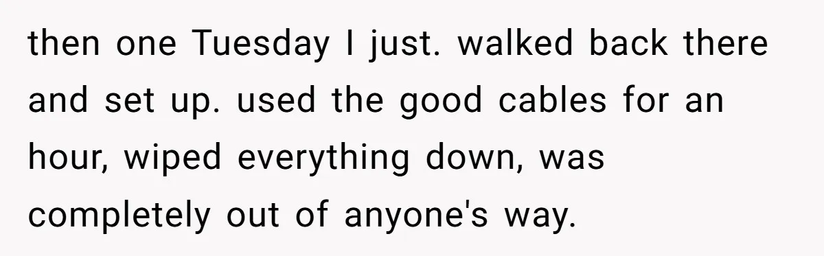 then one Tuesday I just. walked back there and set up. used the good cables for an hour, wiped everything down, was completely out of anyone's way.