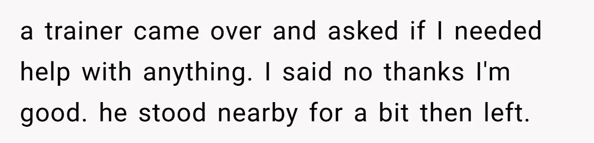 a trainer came over and asked if I needed help with anything. I said no thanks I'm good. he stood nearby for a bit then left.