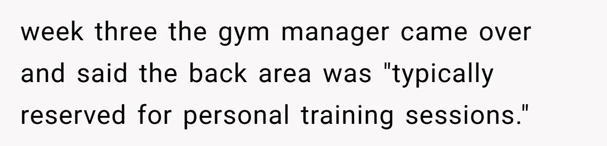 week three the gym manager came over and said the back area was "typically reserved for personal training sessions."