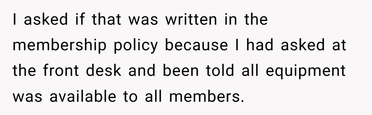 I asked if that was written in the membership policy because I had asked at the front desk and been told all equipment was available to all members.