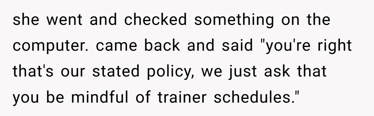 she went and checked something on the computer. came back and said "you're right that's our stated policy, we just ask that you be mindful of trainer schedules."