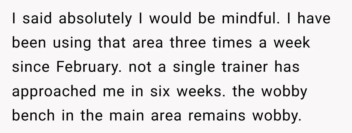 I said absolutely I would be mindful. I have been using that area three times a week since February. not a single trainer has approached me in six weeks. the...