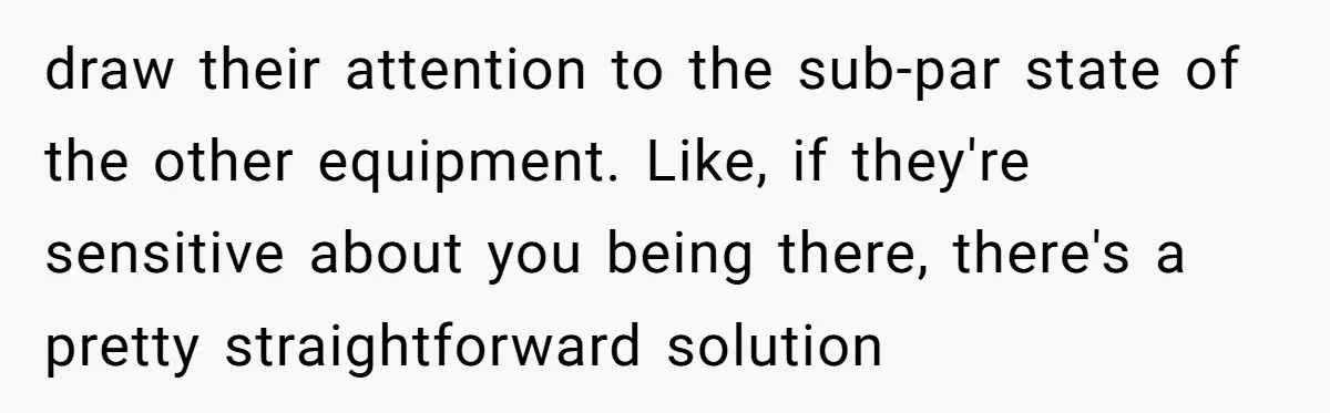 draw their attention to the sub-par state of the other equipment. Like, if they're sensitive about you being there, there's a pretty straightforward solution