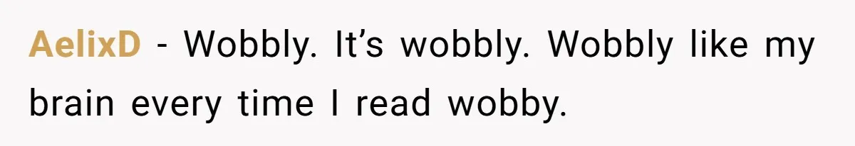 AelixD − Wobbly. It’s wobbly. Wobbly like my brain every time I read wobby.