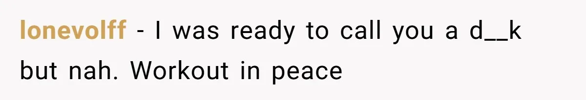 lonevolff − I was ready to call you a d__k but nah. Workout in peace