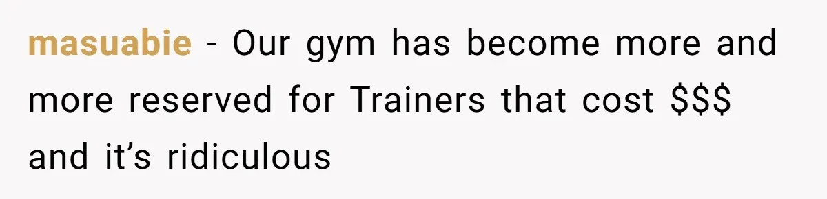 masuabie − Our gym has become more and more reserved for Trainers that cost $$$ and it’s ridiculous