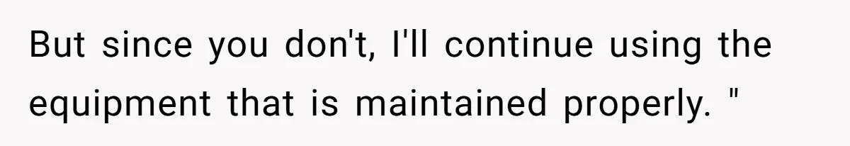 But since you don't, I'll continue using the equipment that is maintained properly. "