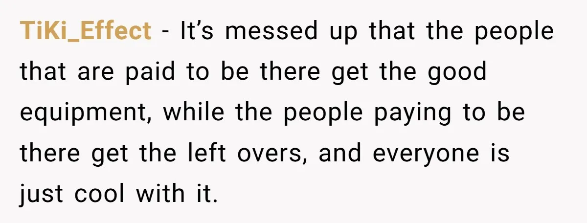 TiKi_Effect − It’s messed up that the people that are paid to be there get the good equipment, while the people paying to be there get the left overs, and...