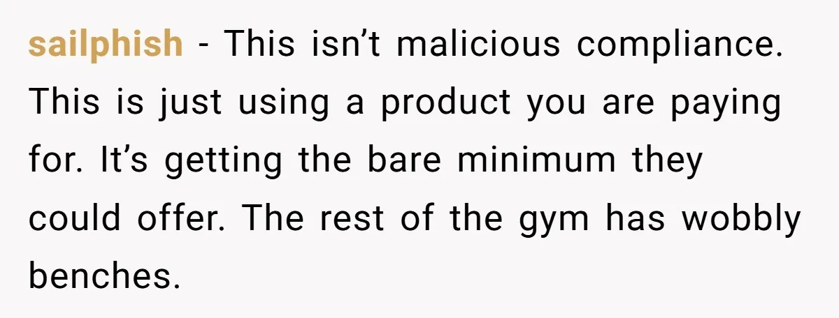 sailphish − This isn’t malicious compliance. This is just using a product you are paying for. It’s getting the bare minimum they could offer. The rest of the gym has...