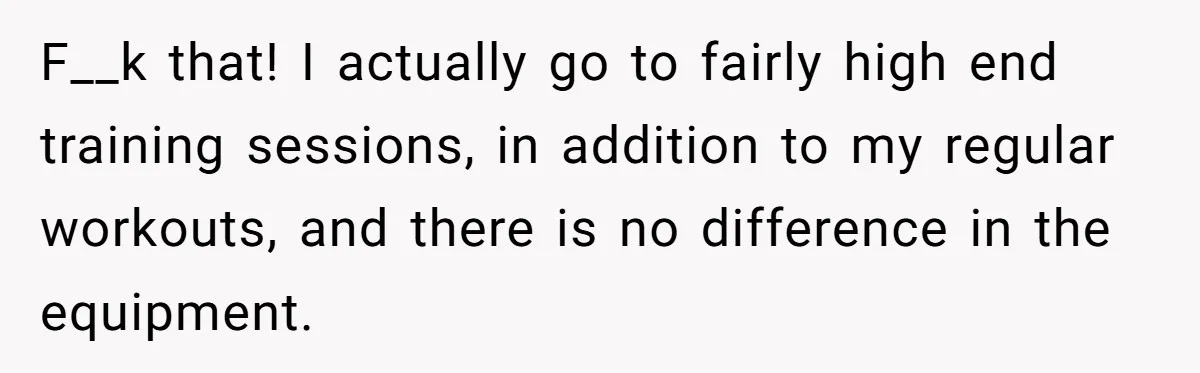F__k that! I actually go to fairly high end training sessions, in addition to my regular workouts, and there is no difference in the equipment.