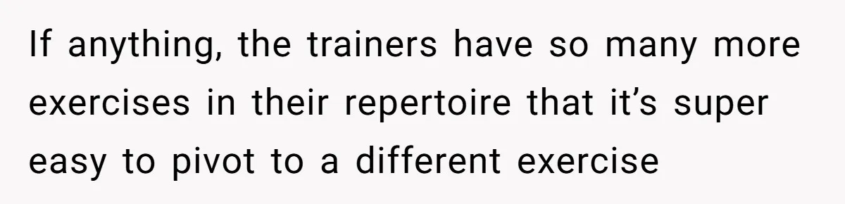 If anything, the trainers have so many more exercises in their repertoire that it’s super easy to pivot to a different exercise