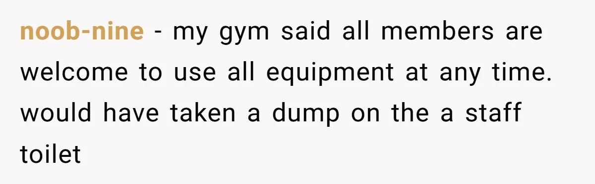 noob-nine − my gym said all members are welcome to use all equipment at any time. would have taken a dump on the a staff toilet