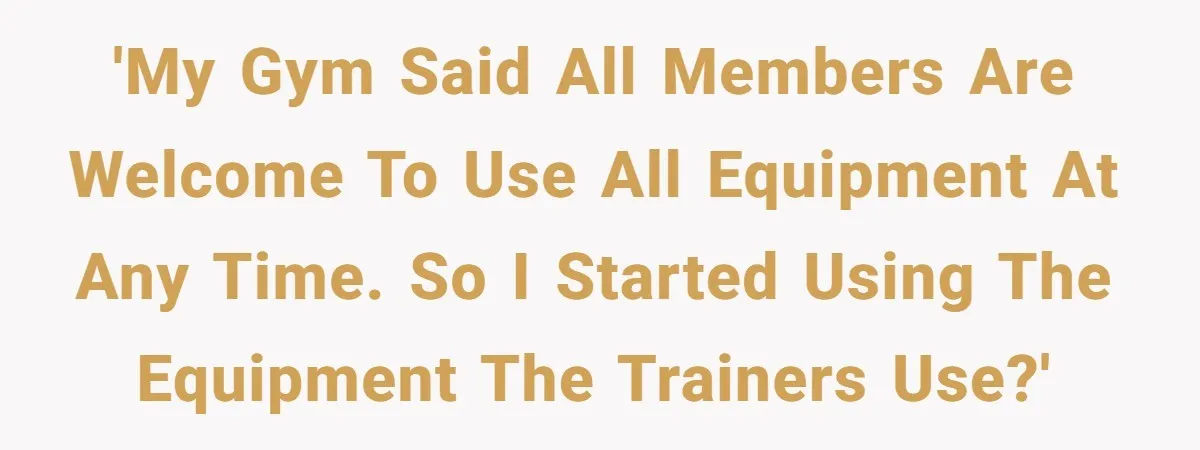 'my gym said all members are welcome to use all equipment at any time. so I started using the equipment the trainers use?'