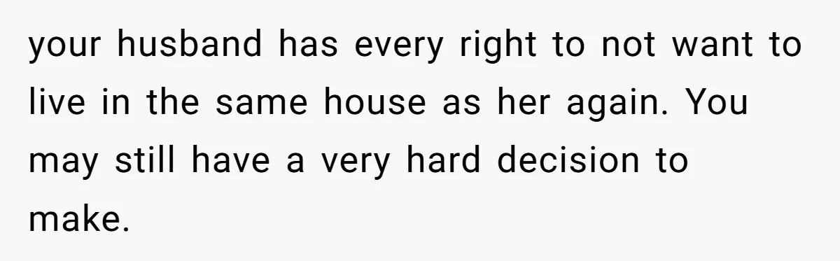 your husband has every right to not want to live in the same house as her again. You may still have a very hard decision to make.