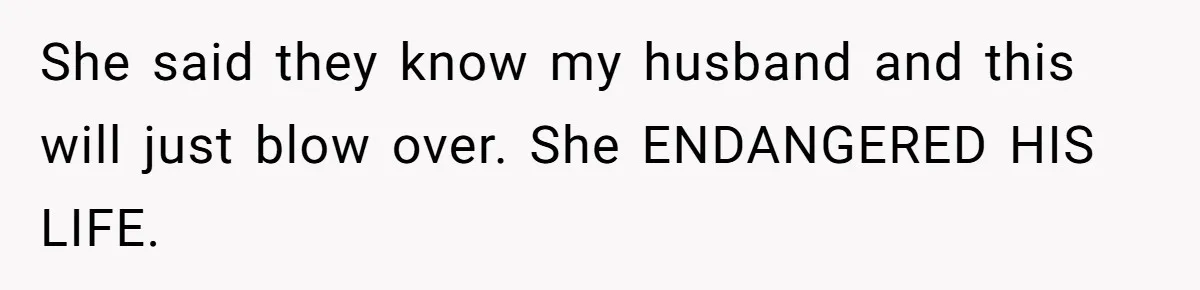 She said they know my husband and this will just blow over. She ENDANGERED HIS LIFE.
