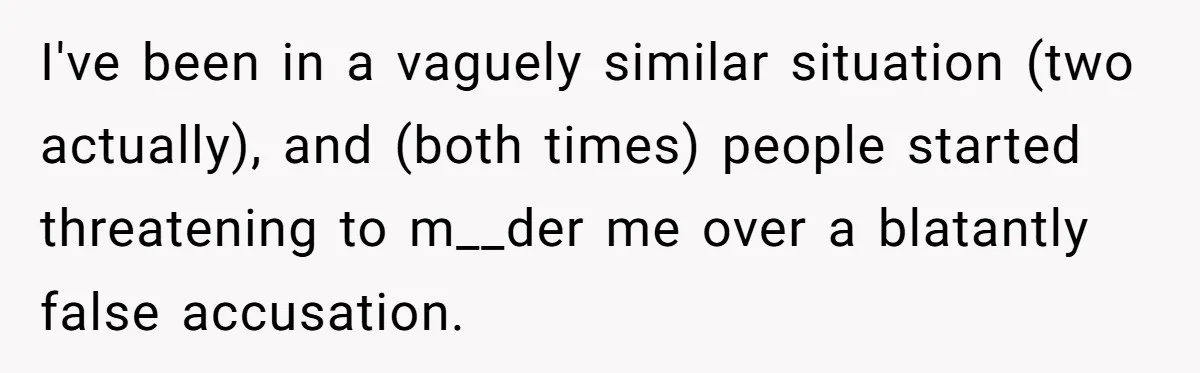 I've been in a vaguely similar situation (two actually), and (both times) people started threatening to m__der me over a blatantly false accusation.