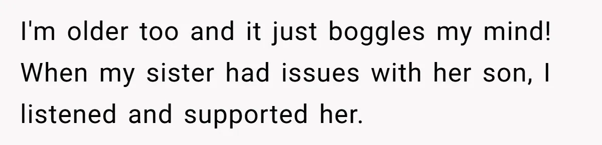 I'm older too and it just boggles my mind! When my sister had issues with her son, I listened and supported her.