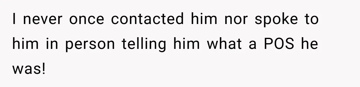 I never once contacted him nor spoke to him in person telling him what a POS he was!