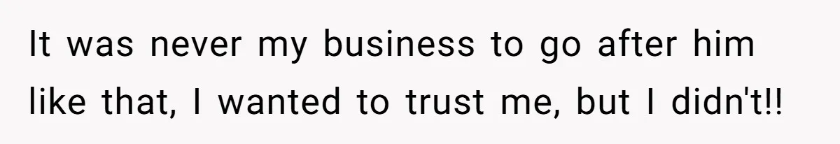 It was never my business to go after him like that, I wanted to trust me, but I didn't!!