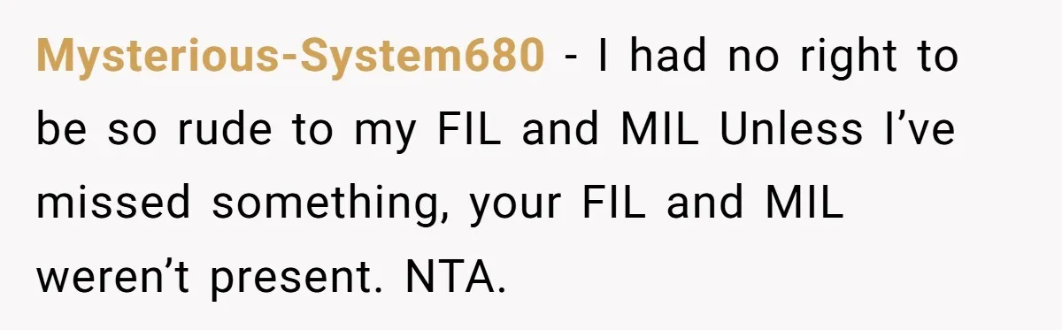 Mysterious-System680 − I had no right to be so rude to my FIL and MIL Unless I’ve missed something, your FIL and MIL weren’t present. NTA.