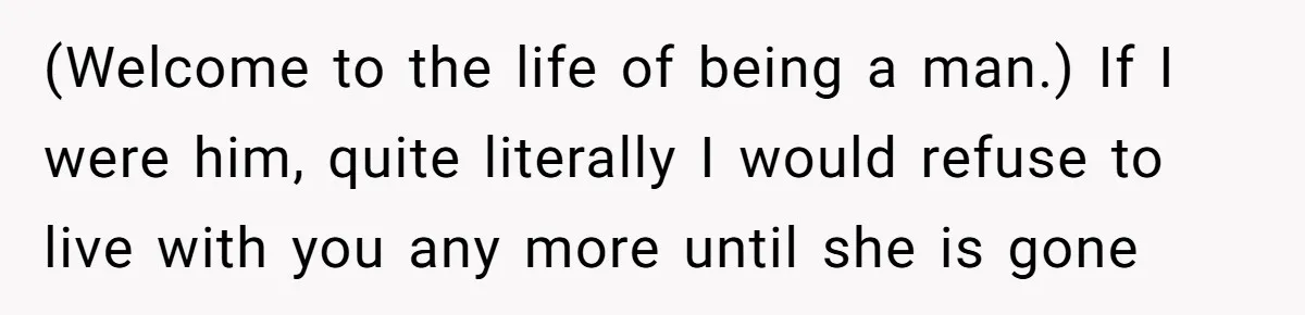 (Welcome to the life of being a man.) If I were him, quite literally I would refuse to live with you any more until she is gone