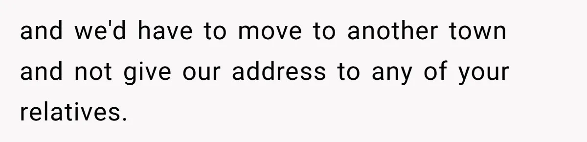 and we'd have to move to another town and not give our address to any of your relatives.