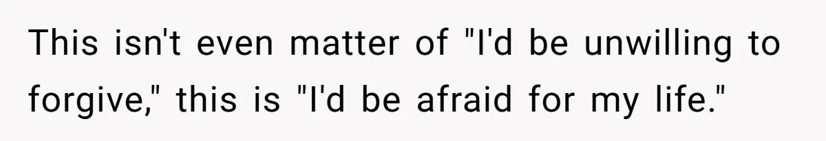 This isn't even matter of "I'd be unwilling to forgive," this is "I'd be afraid for my life."