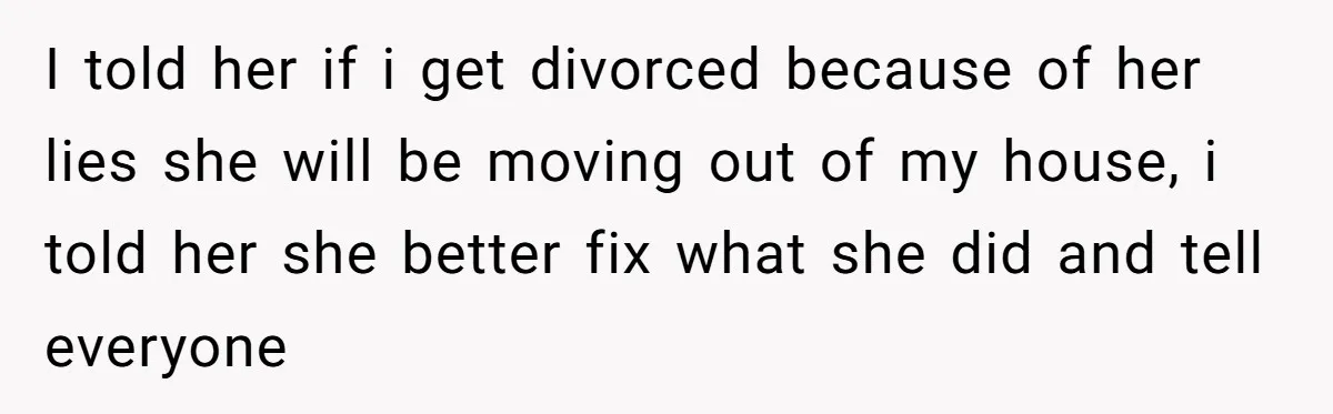 I told her if i get divorced because of her lies she will be moving out of my house, i told her she better fix what she did and tell...