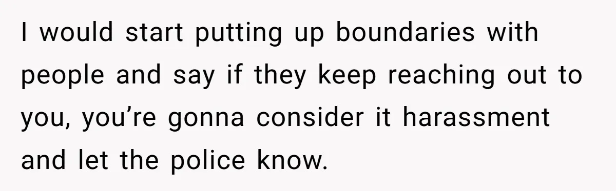 I would start putting up boundaries with people and say if they keep reaching out to you, you’re gonna consider it harassment and let the police know.