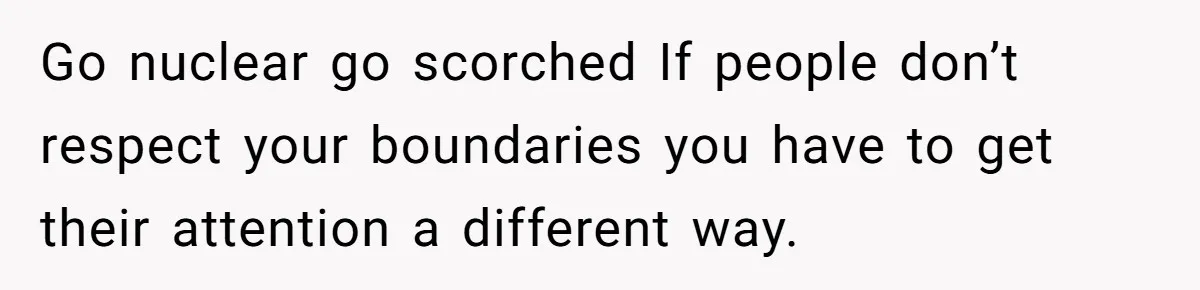 Go nuclear go scorched If people don’t respect your boundaries you have to get their attention a different way.