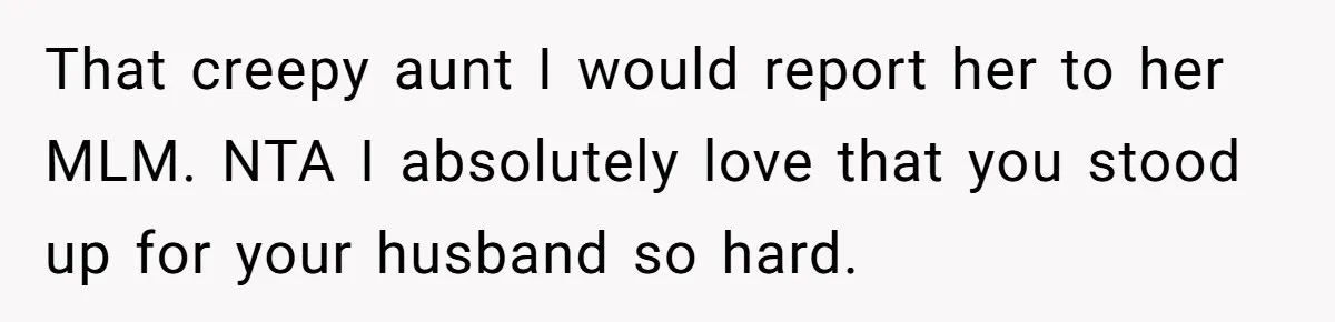 That creepy aunt I would report her to her MLM. NTA I absolutely love that you stood up for your husband so hard.