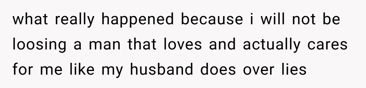 what really happened because i will not be loosing a man that loves and actually cares for me like my husband does over lies