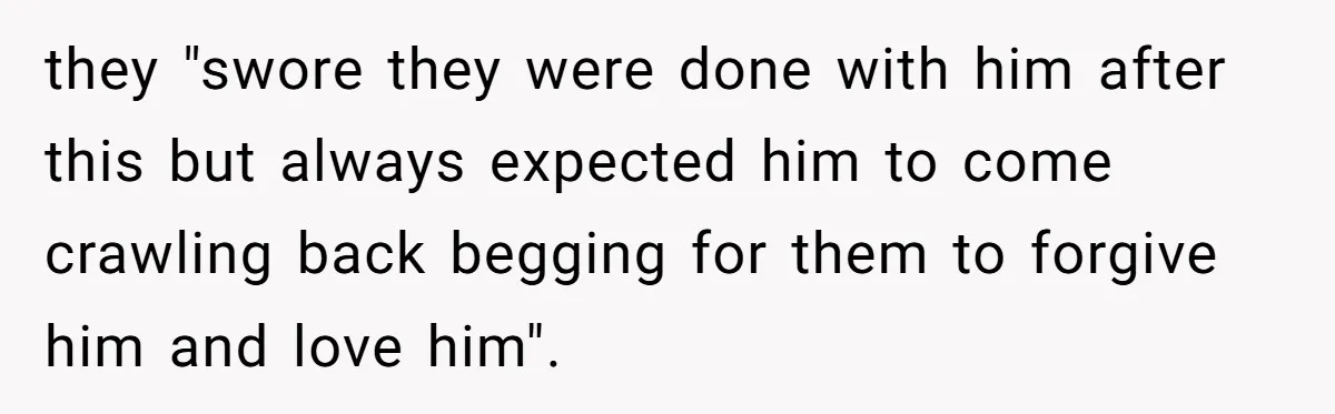 they "swore they were done with him after this but always expected him to come crawling back begging for them to forgive him and love him".