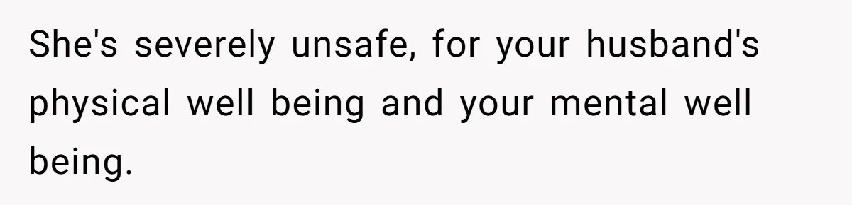 She's severely unsafe, for your husband's physical well being and your mental well being.