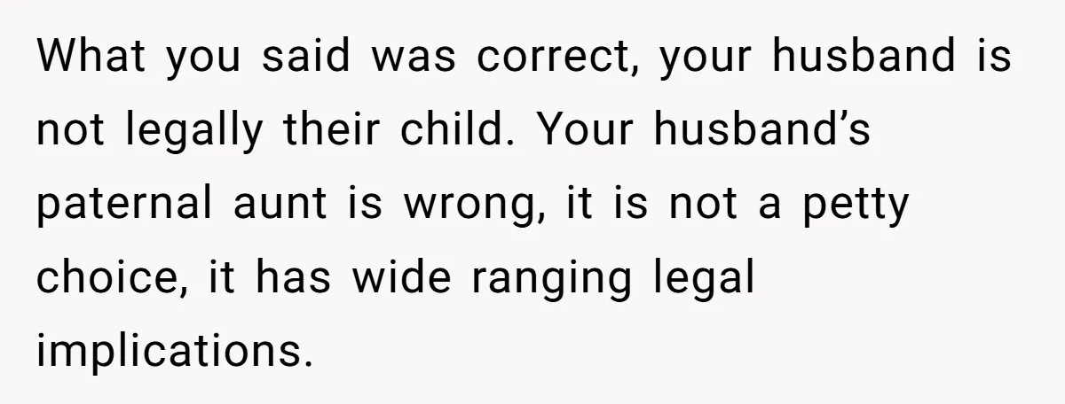 What you said was correct, your husband is not legally their child. Your husband’s paternal aunt is wrong, it is not a petty choice, it has wide ranging legal implications.
