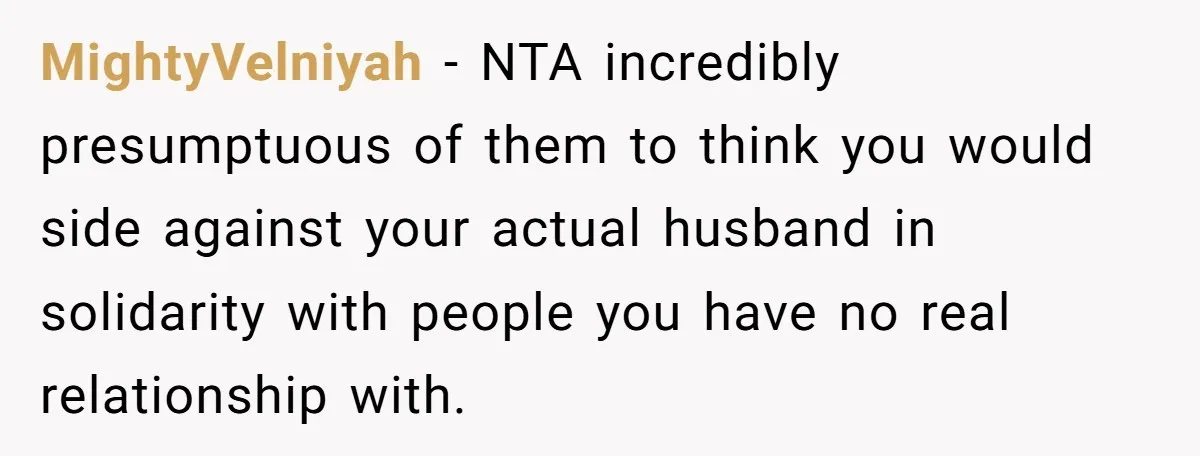MightyVelniyah − NTA incredibly presumptuous of them to think you would side against your actual husband in solidarity with people you have no real relationship with.