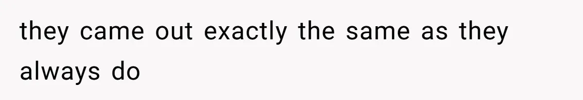 they came out exactly the same as they always do