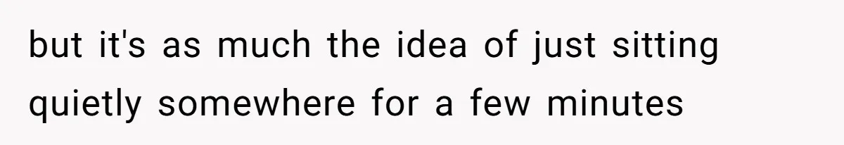 but it's as much the idea of just sitting quietly somewhere for a few minutes