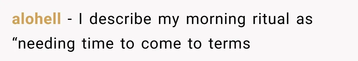 alohell − I describe my morning ritual as “needing time to come to terms