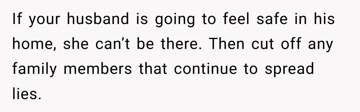 If your husband is going to feel safe in his home, she can’t be there. Then cut off any family members that continue to spread lies.
