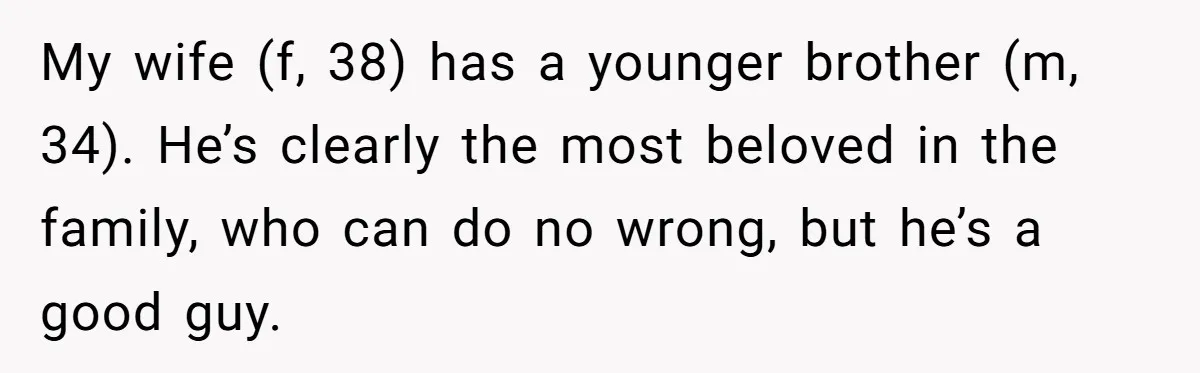 My wife (f, 38) has a younger brother (m, 34). He’s clearly the most beloved in the family, who can do no wrong, but he’s a good guy.
