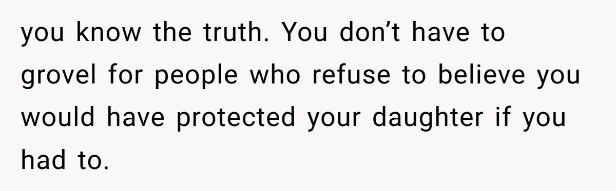 you know the truth. You don’t have to grovel for people who refuse to believe you would have protected your daughter if you had to.