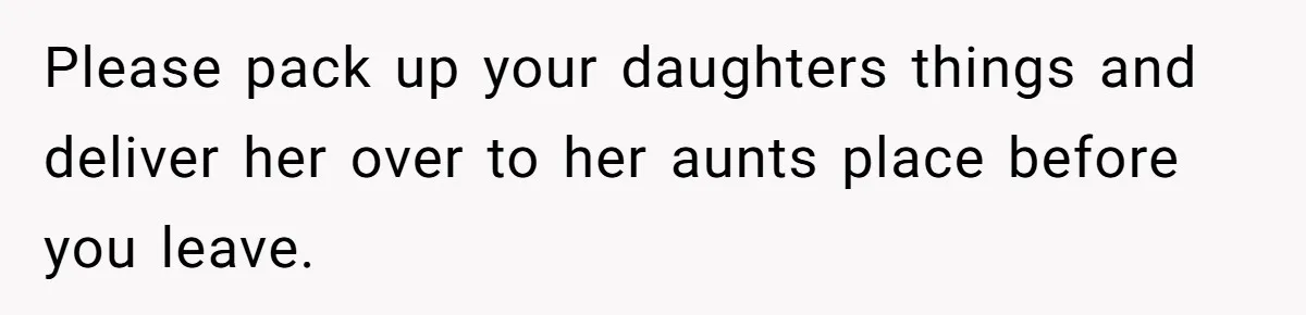 Please pack up your daughters things and deliver her over to her aunts place before you leave.