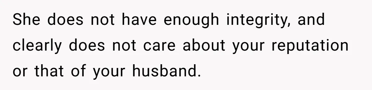 She does not have enough integrity, and clearly does not care about your reputation or that of your husband.