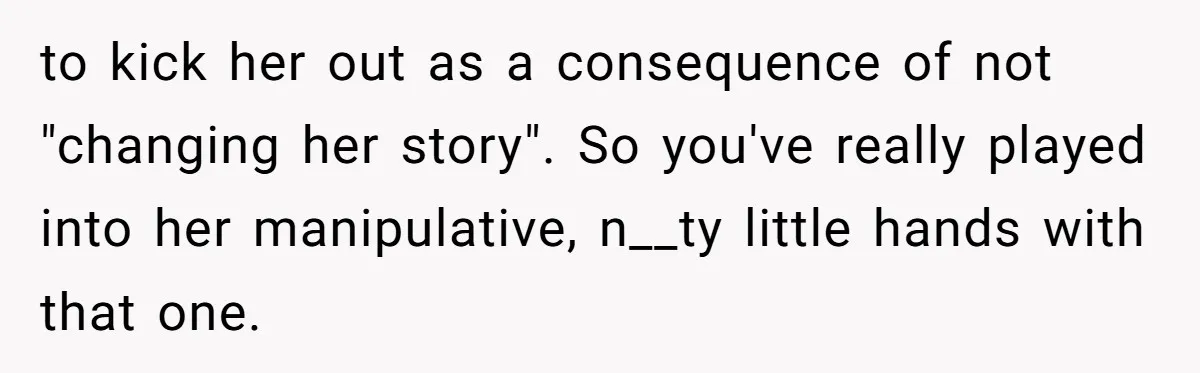 to kick her out as a consequence of not "changing her story". So you've really played into her manipulative, n__ty little hands with that one.