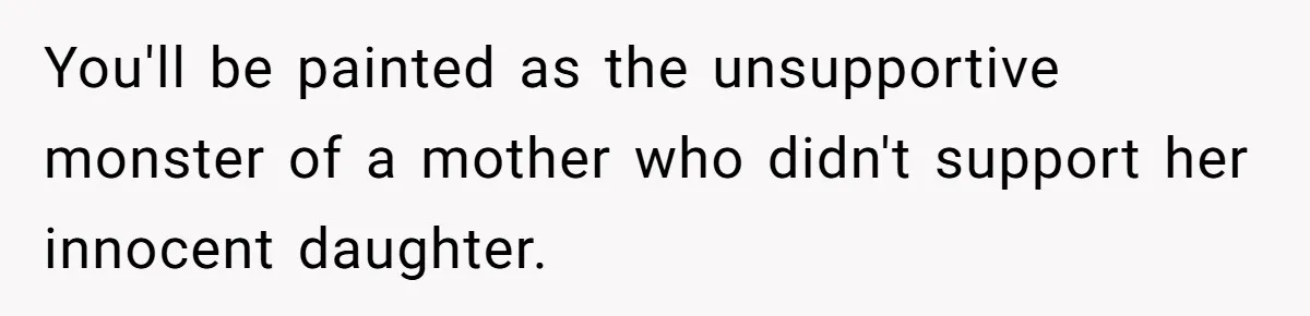 You'll be painted as the unsupportive monster of a mother who didn't support her innocent daughter.
