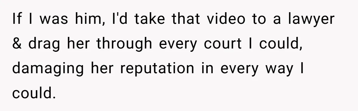 If I was him, I'd take that video to a lawyer & drag her through every court I could, damaging her reputation in every way I could.